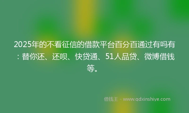 2025年的不看征信的借款平台百分百通过有吗有：替你还、还呗、快贷通、51人品贷、微博借钱等。