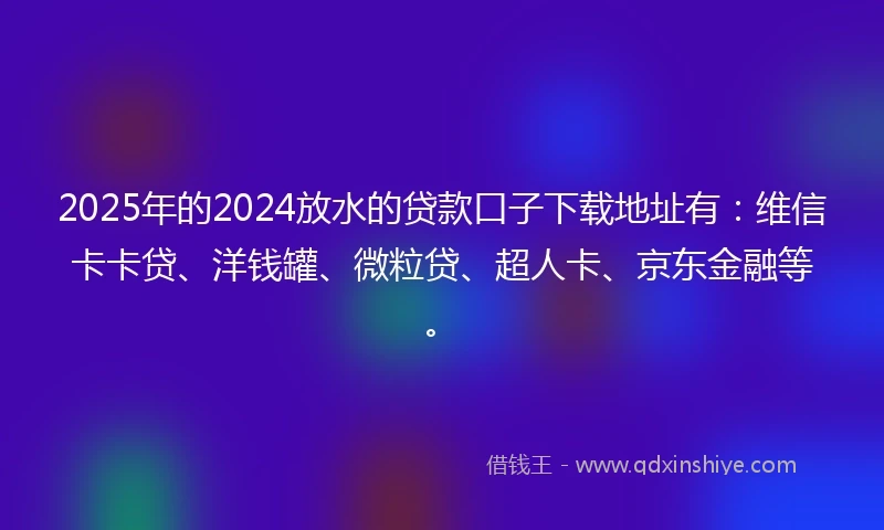 2025年的2024放水的贷款口子下载地址有：维信卡卡贷、洋钱罐、微粒贷、超人卡、京东金融等。