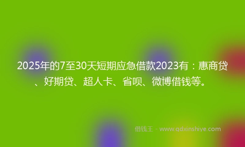 2025年的7至30天短期应急借款2023有：惠商贷、好期贷、超人卡、省呗、微博借钱等。