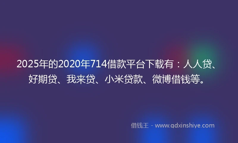 2025年的2020年714借款平台下载有：人人贷、好期贷、我来贷、小米贷款、微博借钱等。