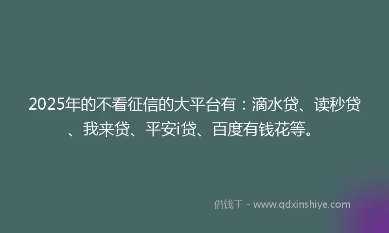 2025年的不看征信的大平台有：滴水贷、读秒贷、我来贷、平安i贷、百度有钱花等。