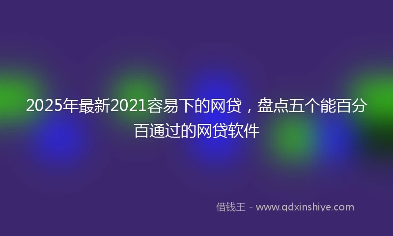 2025年最新2021容易下的网贷，盘点五个能百分百通过的网贷软件