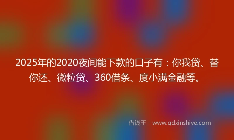 2025年的2020夜间能下款的口子有：你我贷、替你还、微粒贷、360借条、度小满金融等。