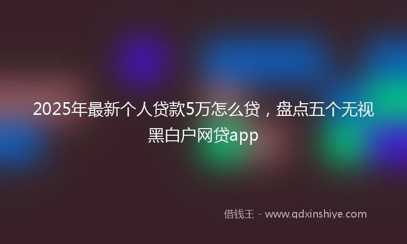2025年最新个人贷款5万怎么贷，盘点五个无视黑白户网贷app