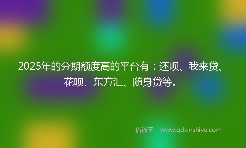2025年的分期额度高的平台有：还呗、我来贷、花呗、东方汇、随身贷等。