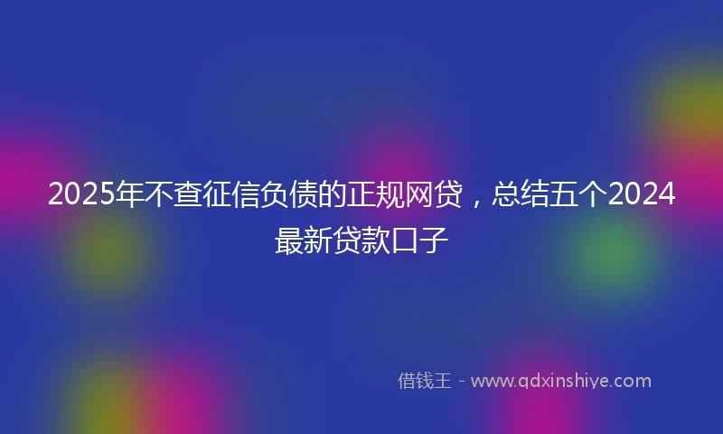 2025年不查征信负债的正规网贷，总结五个2024最新贷款口子