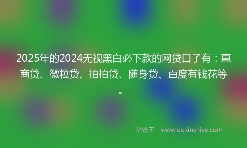 2025年的2024无视黑白必下款的网贷口子有：惠商贷、微粒贷、拍拍贷、随身贷、百度有钱花等。