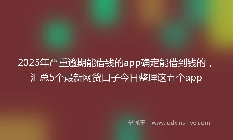 2025年严重逾期能借钱的app确定能借到钱的，汇总5个最新网贷口子今日整理这五个app