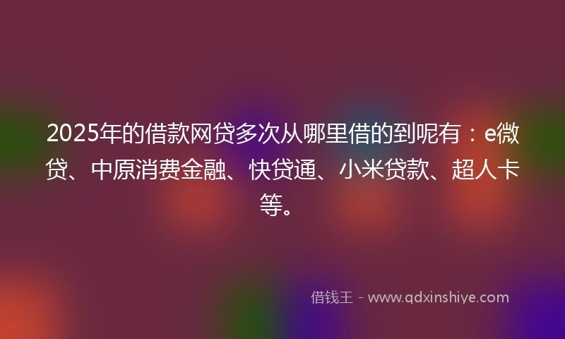 2025年的借款网贷多次从哪里借的到呢有：e微贷、中原消费金融、快贷通、小米贷款、超人卡等。