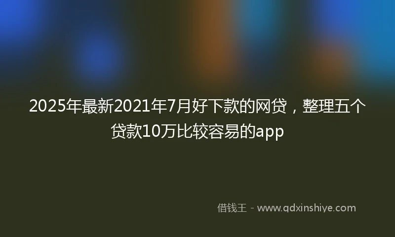 2025年最新2021年7月好下款的网贷，整理五个贷款10万比较容易的app