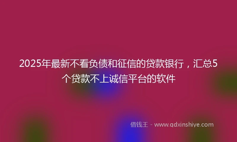 2025年最新不看负债和征信的贷款银行，汇总5个贷款不上诚信平台的软件