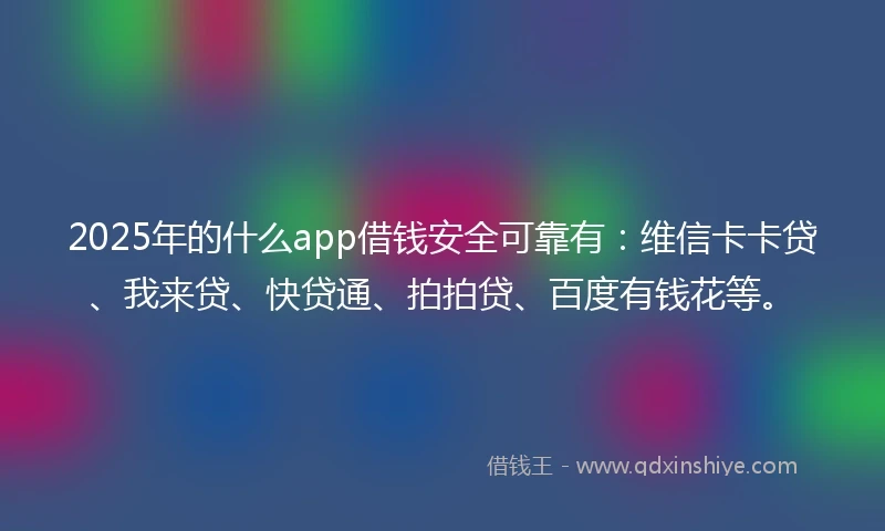 2025年的什么app借钱安全可靠有：维信卡卡贷、我来贷、快贷通、拍拍贷、百度有钱花等。
