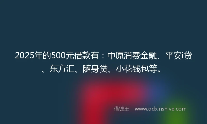 2025年的500元借款有：中原消费金融、平安i贷、东方汇、随身贷、小花钱包等。