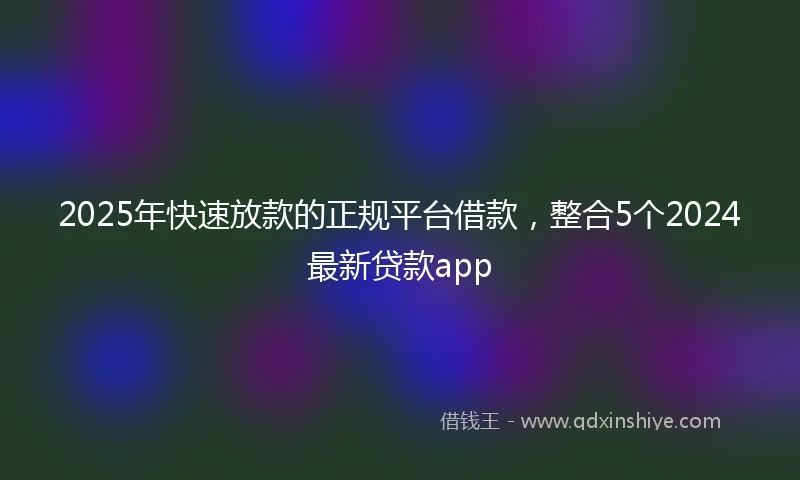 2025年快速放款的正规平台借款，整合5个2024最新贷款app