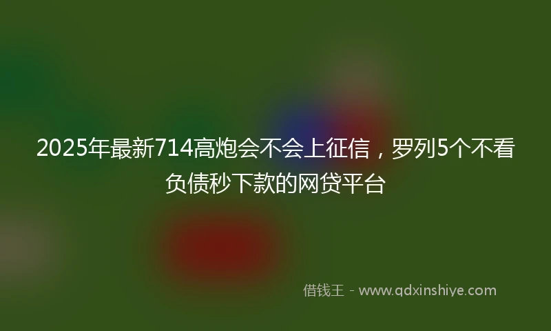 2025年最新714高炮会不会上征信，罗列5个不看负债秒下款的网贷平台