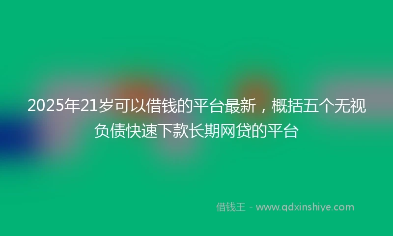 2025年21岁可以借钱的平台最新，概括五个无视负债快速下款长期网贷的平台
