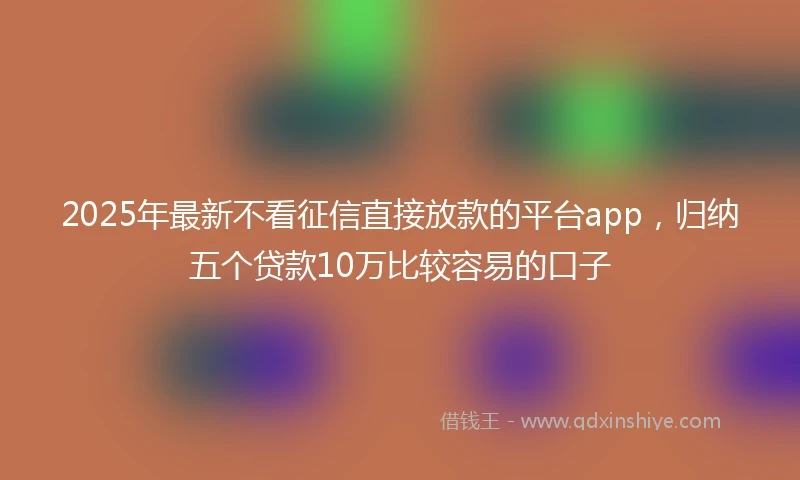 2025年最新不看征信直接放款的平台app，归纳五个贷款10万比较容易的口子