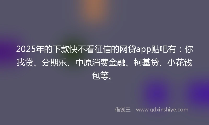 2025年的下款快不看征信的网贷app贴吧有：你我贷、分期乐、中原消费金融、柯基贷、小花钱包等。