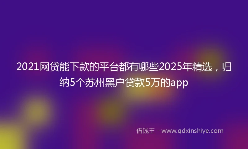 2021网贷能下款的平台都有哪些2025年精选，归纳5个苏州黑户贷款5万的app