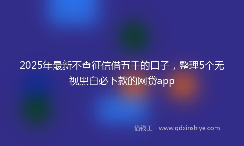 2025年最新不查征信借五千的口子，整理5个无视黑白必下款的网贷app