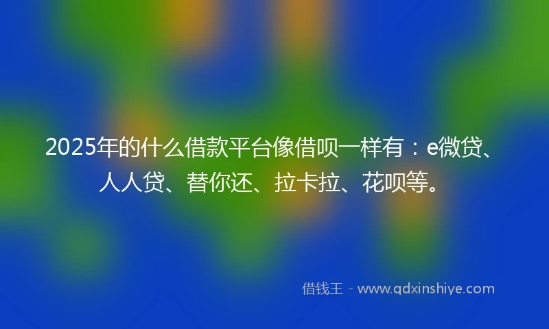 2025年的什么借款平台像借呗一样有：e微贷、人人贷、替你还、拉卡拉、花呗等。