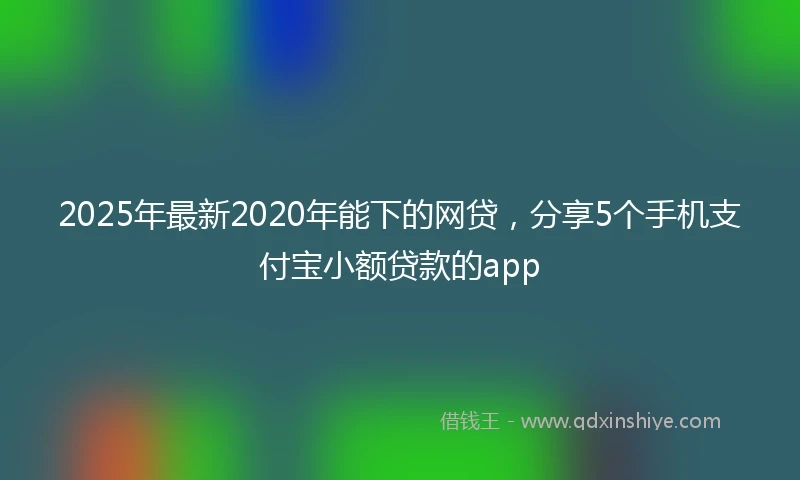 2025年最新2020年能下的网贷，分享5个手机支付宝小额贷款的app