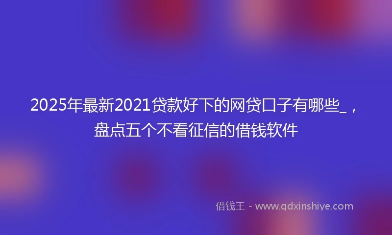 2025年最新2021贷款好下的网贷口子有哪些_，盘点五个不看征信的借钱软件