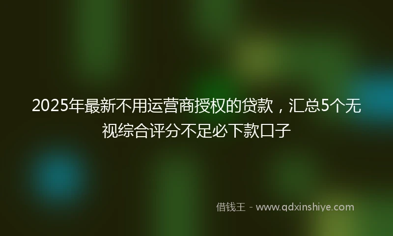 2025年最新不用运营商授权的贷款，汇总5个无视综合评分不足必下款口子