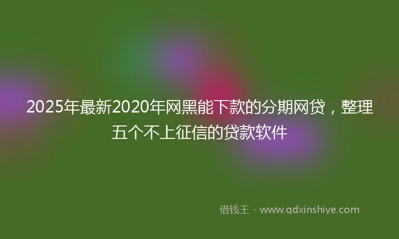 2025年最新2020年网黑能下款的分期网贷，整理五个不上征信的贷款软件