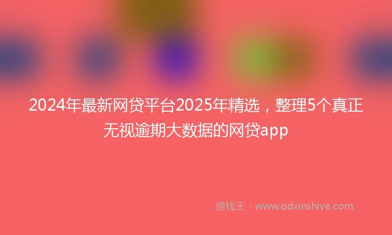 2024年最新网贷平台2025年精选，整理5个真正无视逾期大数据的网贷app