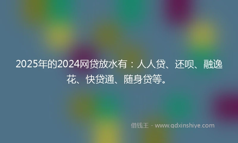 2025年的2024网贷放水有：人人贷、还呗、融逸花、快贷通、随身贷等。