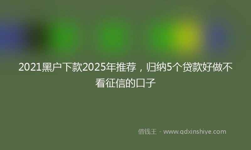 2021黑户下款2025年推荐，归纳5个贷款好做不看征信的口子