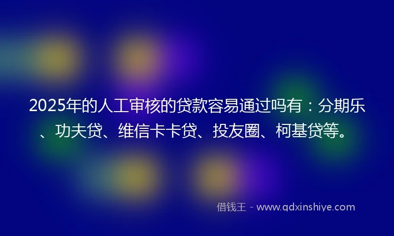 2025年的人工审核的贷款容易通过吗有：分期乐、功夫贷、维信卡卡贷、投友圈、柯基贷等。