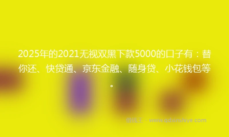 2025年的2021无视双黑下款5000的口子有：替你还、快贷通、京东金融、随身贷、小花钱包等。