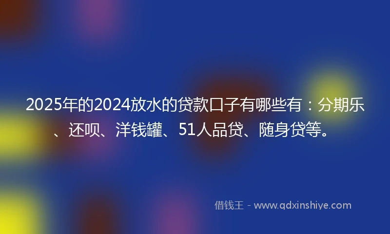 2025年的2024放水的贷款口子有哪些有：分期乐、还呗、洋钱罐、51人品贷、随身贷等。