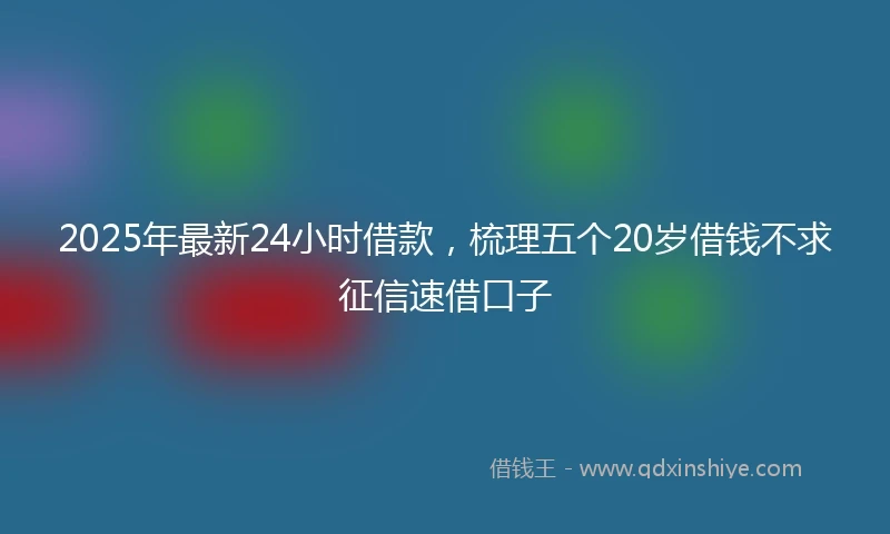 2025年最新24小时借款，梳理五个20岁借钱不求征信速借口子