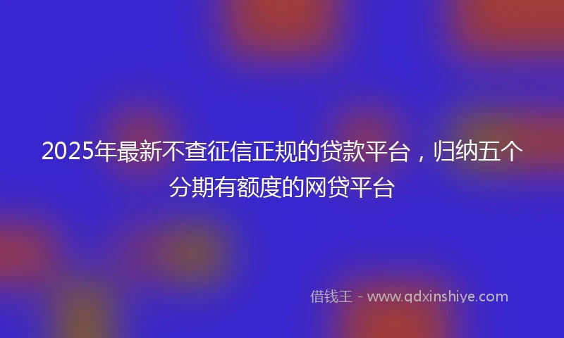 2025年最新不查征信正规的贷款平台，归纳五个分期有额度的网贷平台