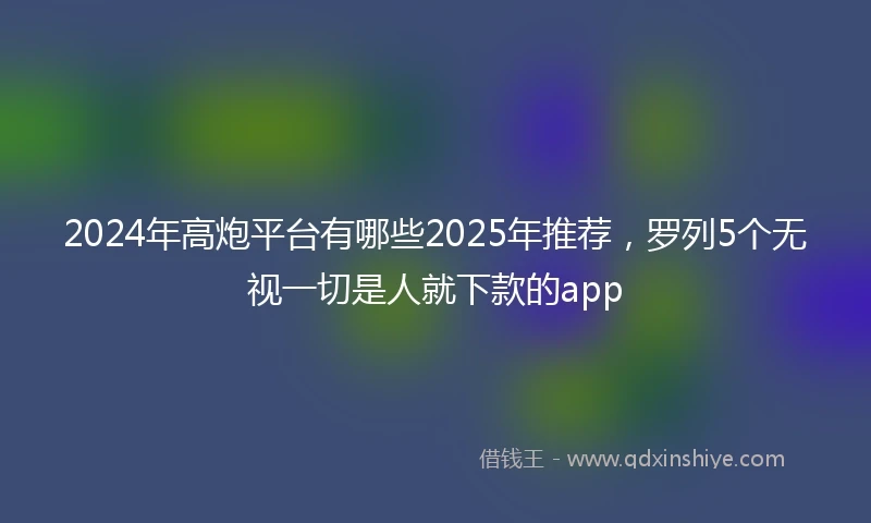 2024年高炮平台有哪些2025年推荐，罗列5个无视一切是人就下款的app