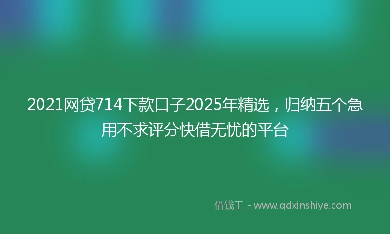 2021网贷714下款口子2025年精选，归纳五个急用不求评分快借无忧的平台