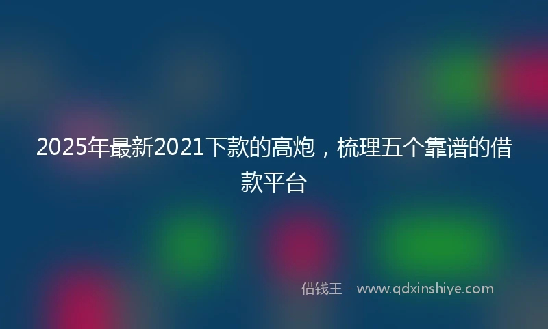 2025年最新2021下款的高炮，梳理五个靠谱的借款平台