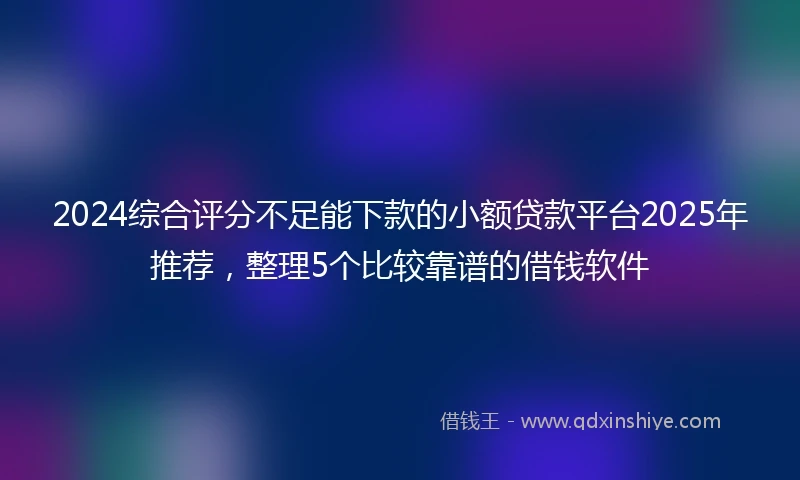 2024综合评分不足能下款的小额贷款平台2025年推荐，整理5个比较靠谱的借钱软件