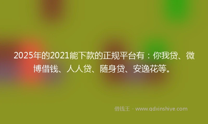 2025年的2021能下款的正规平台有：你我贷、微博借钱、人人贷、随身贷、安逸花等。