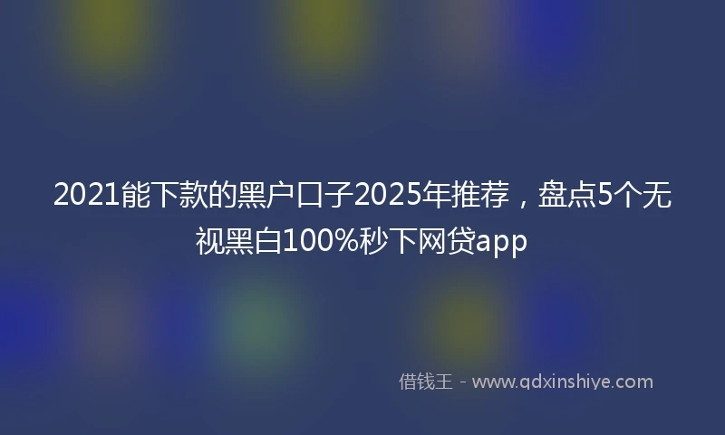 2021能下款的黑户口子2025年推荐，盘点5个无视黑白100%秒下网贷app
