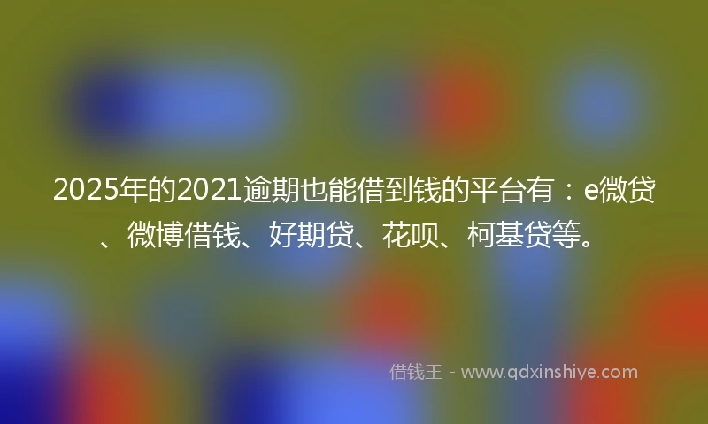 2025年的2021逾期也能借到钱的平台有：e微贷、微博借钱、好期贷、花呗、柯基贷等。