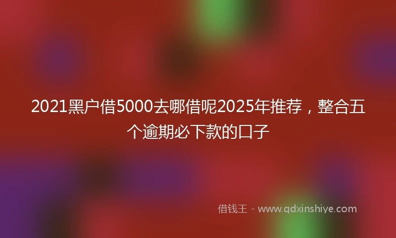 2021黑户借5000去哪借呢2025年推荐，整合五个逾期必下款的口子