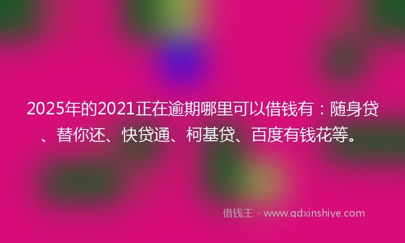 2025年的2021正在逾期哪里可以借钱有：随身贷、替你还、快贷通、柯基贷、百度有钱花等。