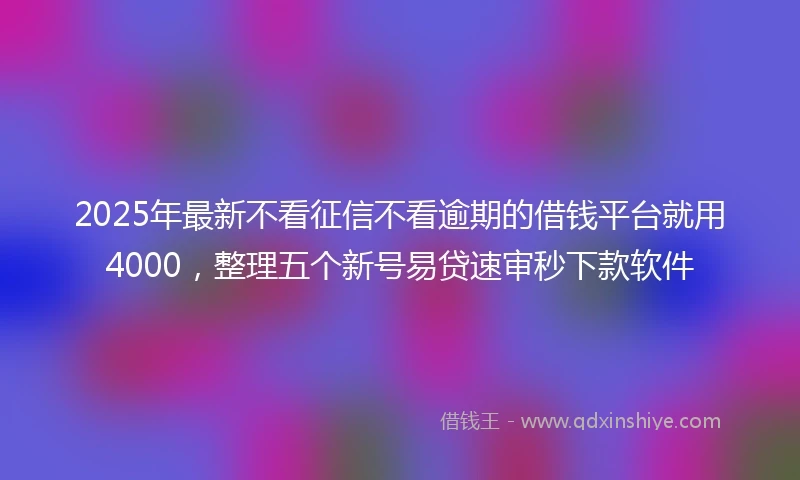 2025年最新不看征信不看逾期的借钱平台就用4000，整理五个新号易贷速审秒下款软件