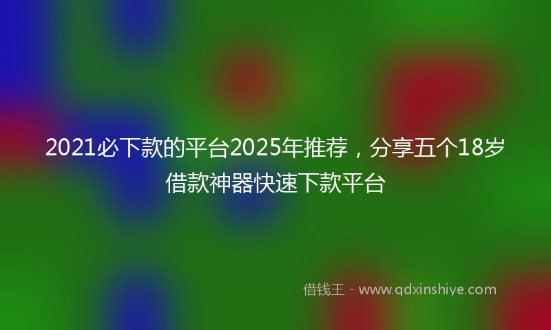 2021必下款的平台2025年推荐，分享五个18岁借款神器快速下款平台