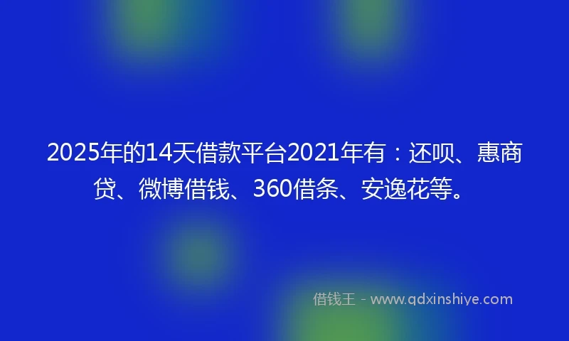2025年的14天借款平台2021年有：还呗、惠商贷、微博借钱、360借条、安逸花等。