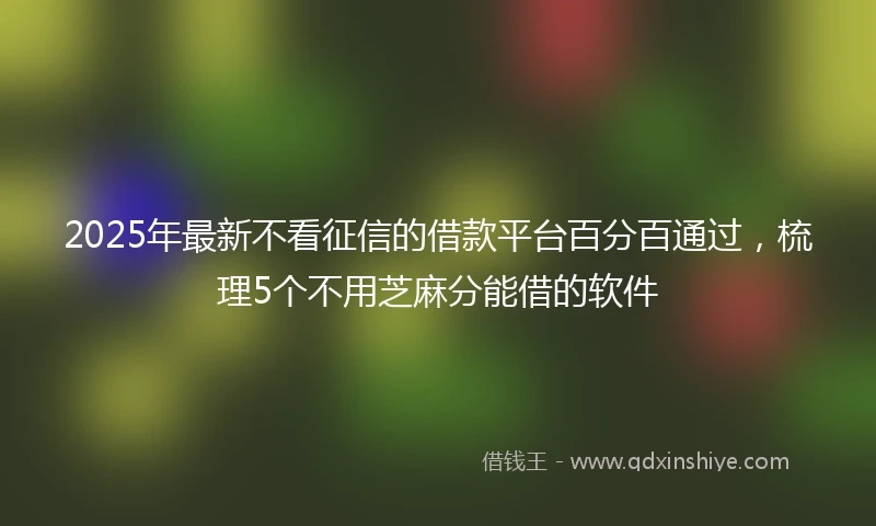 2025年最新不看征信的借款平台百分百通过，梳理5个不用芝麻分能借的软件